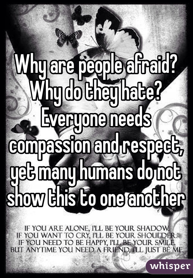 Why are people afraid? Why do they hate? Everyone needs compassion and respect, yet many humans do not show this to one another