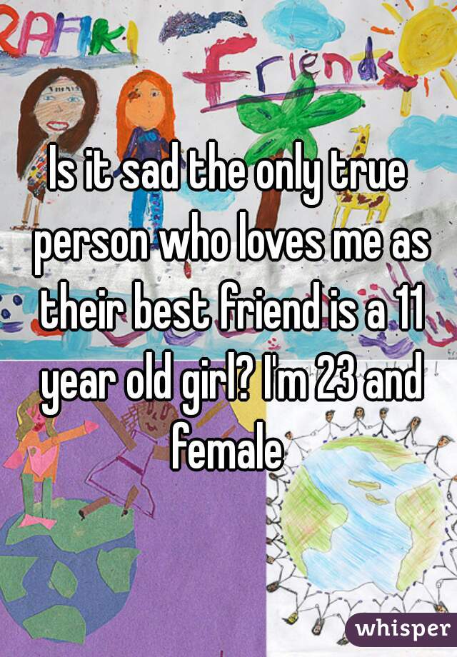 Is it sad the only true person who loves me as their best friend is a 11 year old girl? I'm 23 and female 