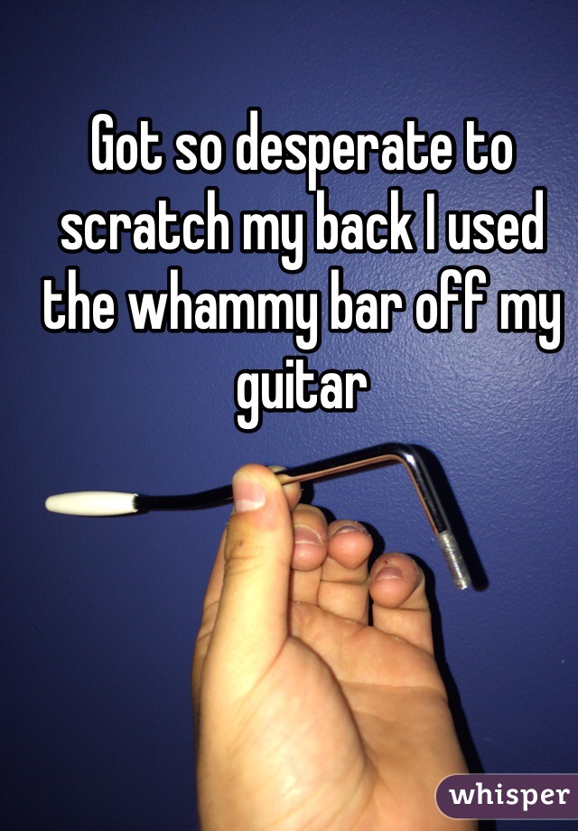 Got so desperate to scratch my back I used the whammy bar off my guitar