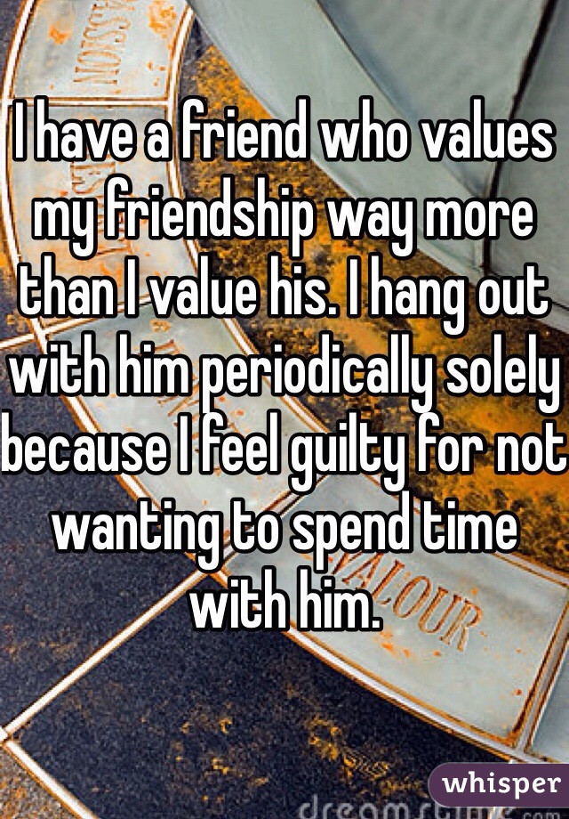 I have a friend who values my friendship way more than I value his. I hang out with him periodically solely because I feel guilty for not wanting to spend time with him. 