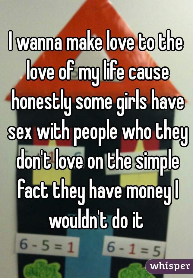 I wanna make love to the love of my life cause honestly some girls have sex with people who they don't love on the simple fact they have money I wouldn't do it 