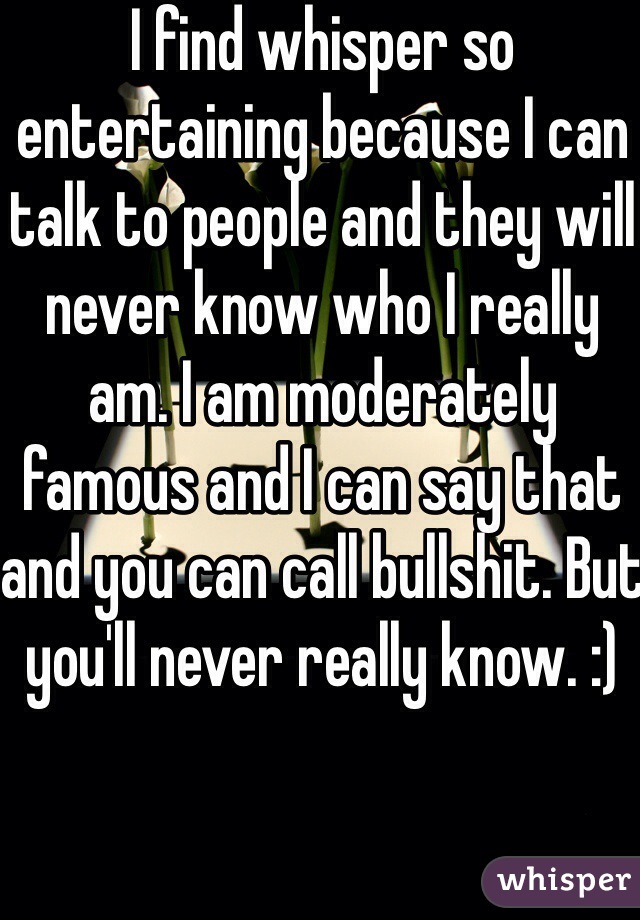 I find whisper so entertaining because I can talk to people and they will never know who I really am. I am moderately famous and I can say that and you can call bullshit. But you'll never really know. :)