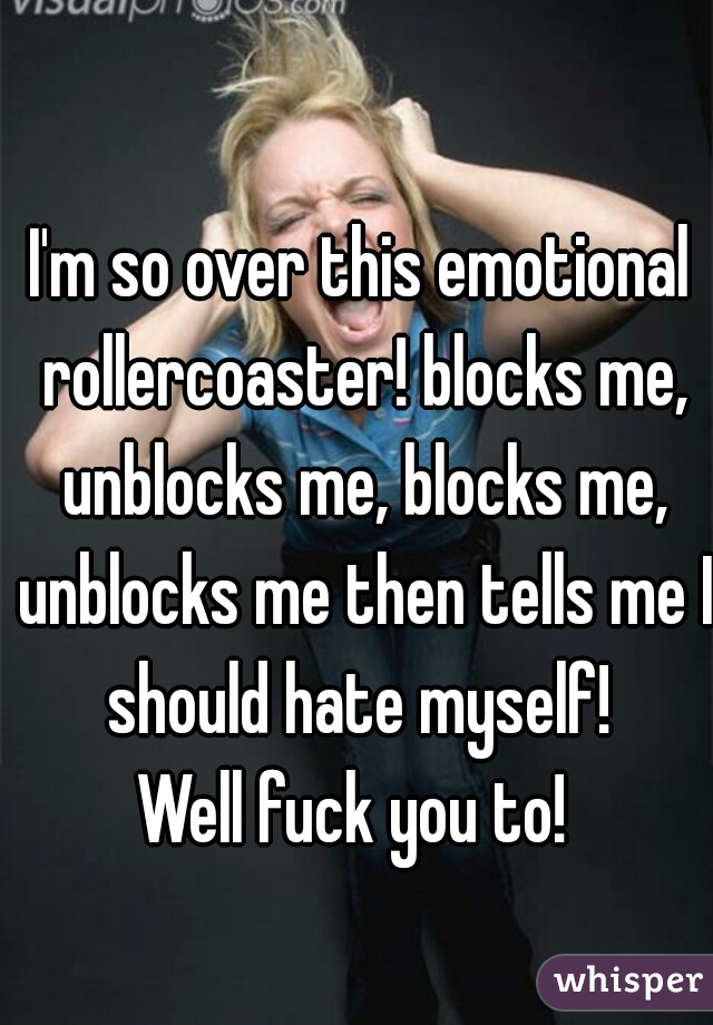 I'm so over this emotional rollercoaster! blocks me, unblocks me, blocks me, unblocks me then tells me I should hate myself! 
Well fuck you to! 