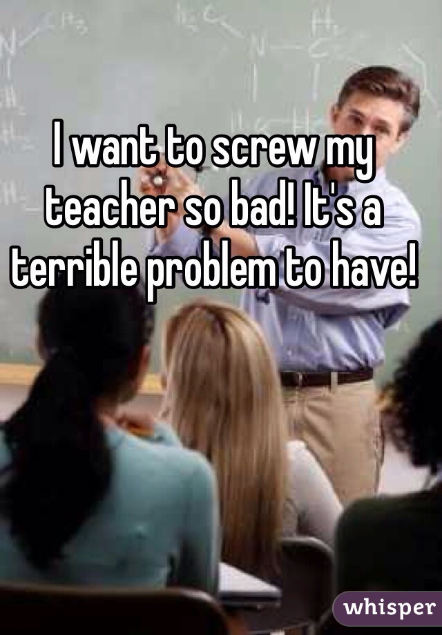 I want to screw my teacher so bad! It's a terrible problem to have!