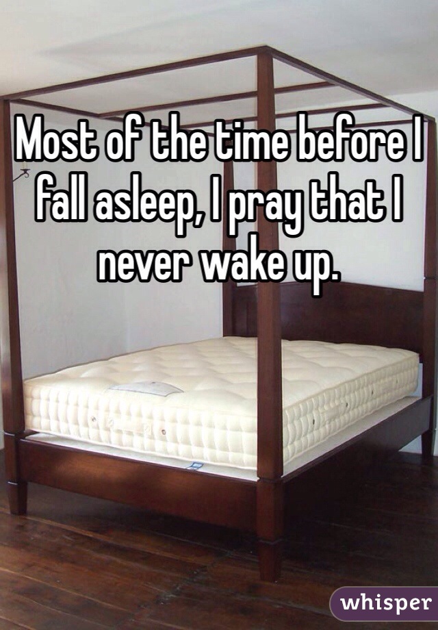 Most of the time before I fall asleep, I pray that I never wake up. 