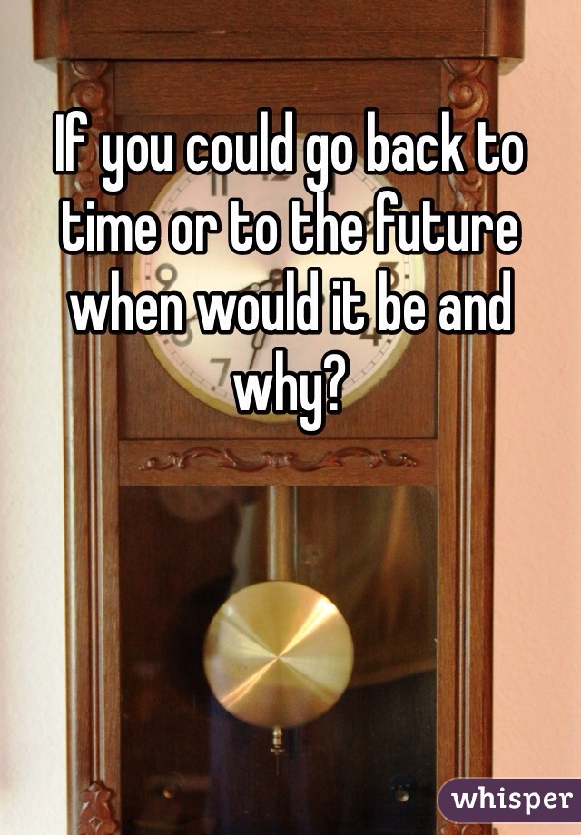 If you could go back to time or to the future when would it be and why?