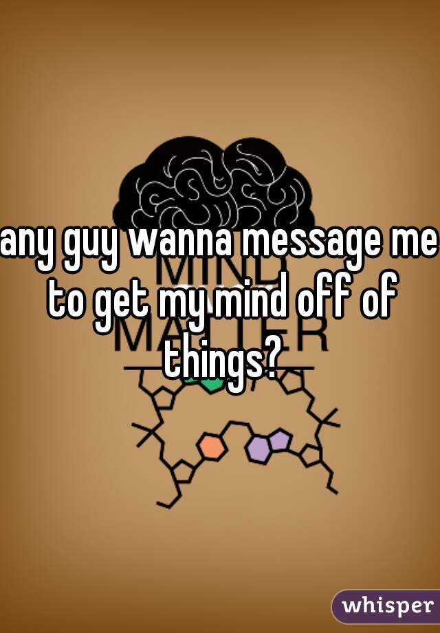 any guy wanna message me to get my mind off of things?