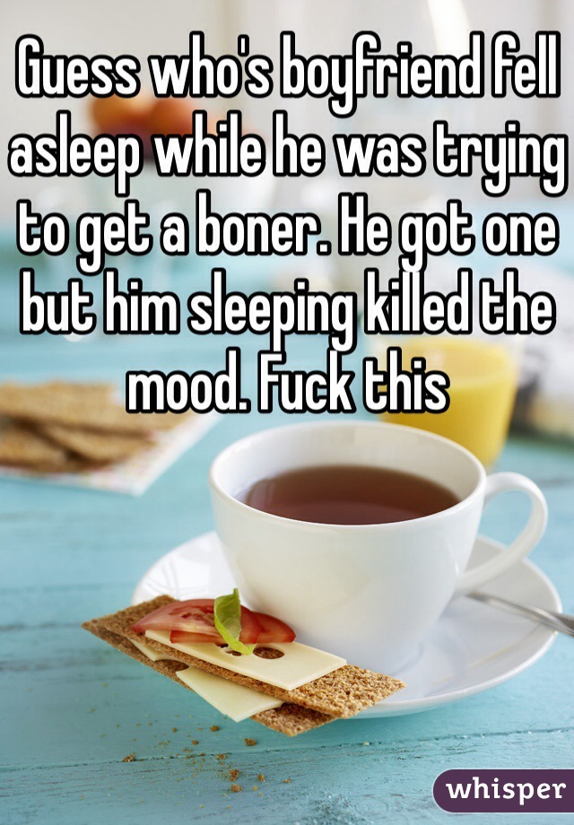 Guess who's boyfriend fell asleep while he was trying to get a boner. He got one but him sleeping killed the mood. Fuck this 