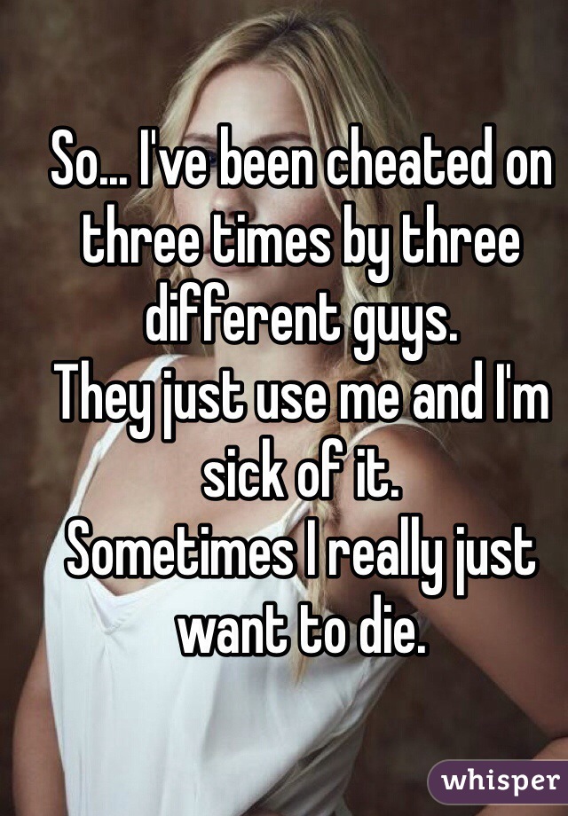 So... I've been cheated on three times by three different guys. 
They just use me and I'm sick of it. 
Sometimes I really just want to die. 
