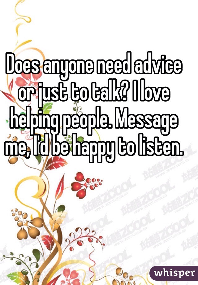 Does anyone need advice or just to talk? I love helping people. Message me, I'd be happy to listen. 