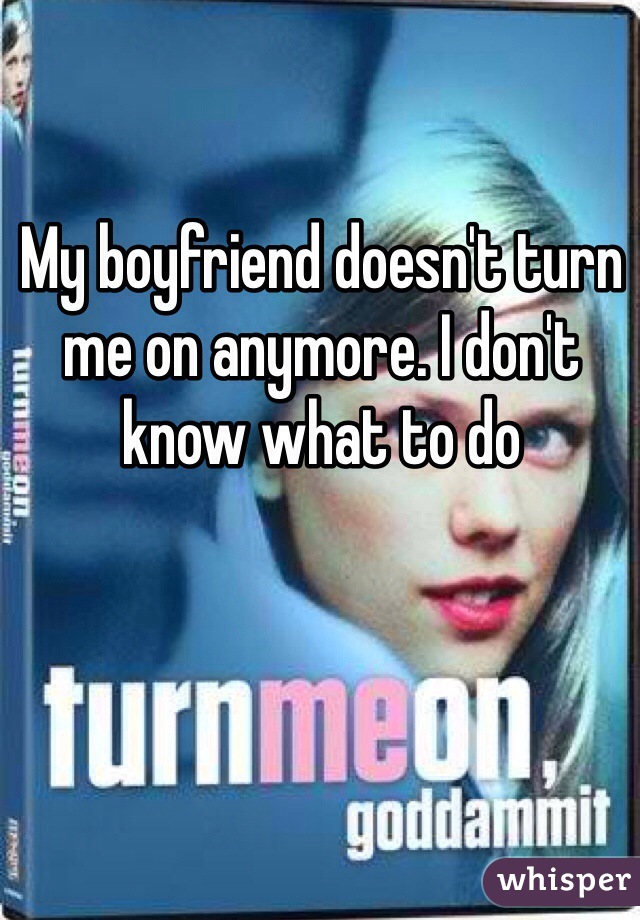 My boyfriend doesn't turn me on anymore. I don't know what to do