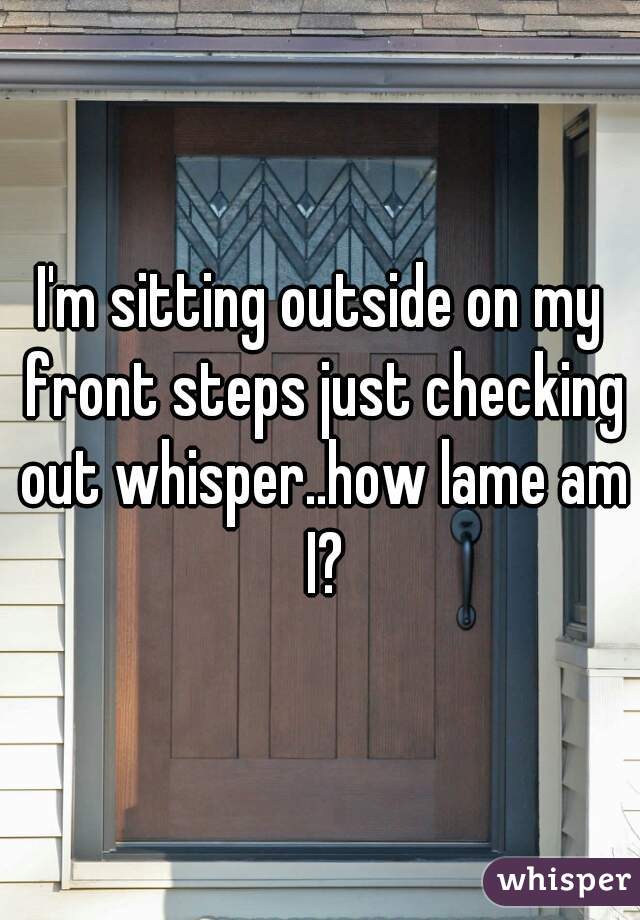 I'm sitting outside on my front steps just checking out whisper..how lame am I?