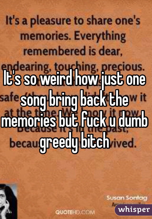 It's so weird how just one song bring back the memories but fuck u dumb greedy bitch