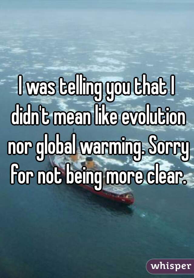 I was telling you that I didn't mean like evolution nor global warming. Sorry for not being more clear.