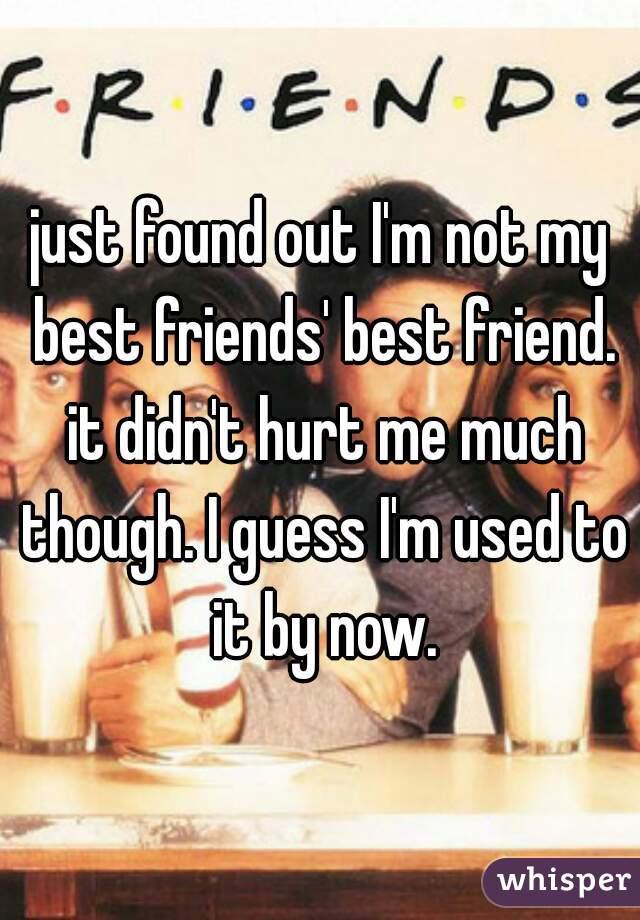just found out I'm not my best friends' best friend. it didn't hurt me much though. I guess I'm used to it by now.