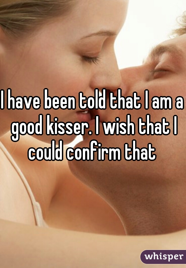 I have been told that I am a good kisser. I wish that I could confirm that 