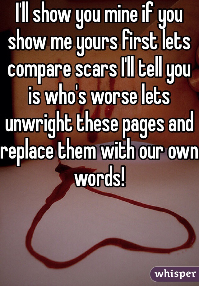 I'll show you mine if you show me yours first lets  compare scars I'll tell you is who's worse lets unwright these pages and replace them with our own words!