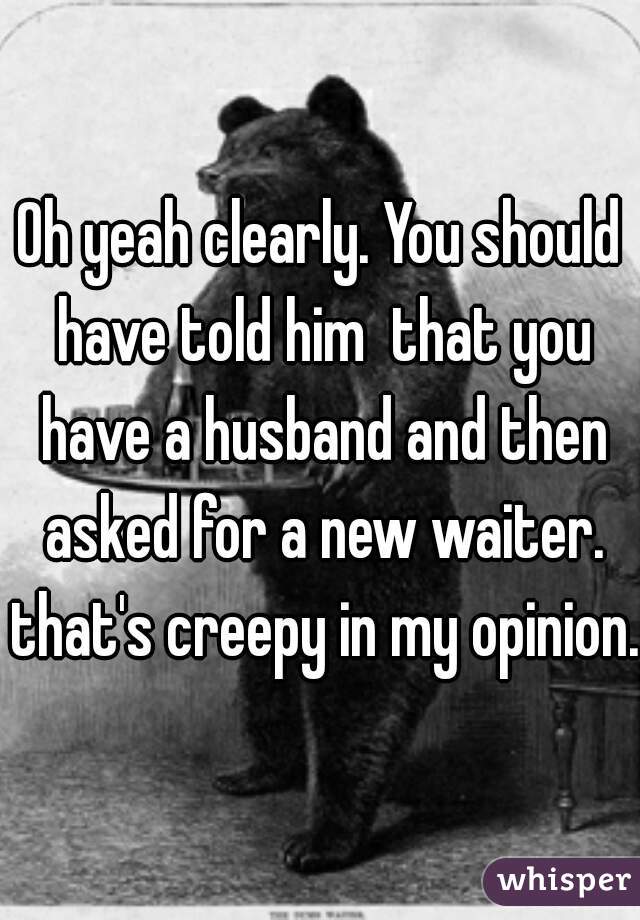 Oh yeah clearly. You should have told him  that you have a husband and then asked for a new waiter. that's creepy in my opinion.