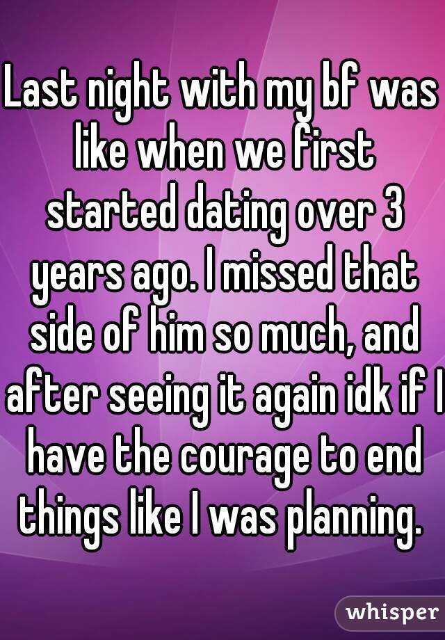 Last night with my bf was like when we first started dating over 3 years ago. I missed that side of him so much, and after seeing it again idk if I have the courage to end things like I was planning. 