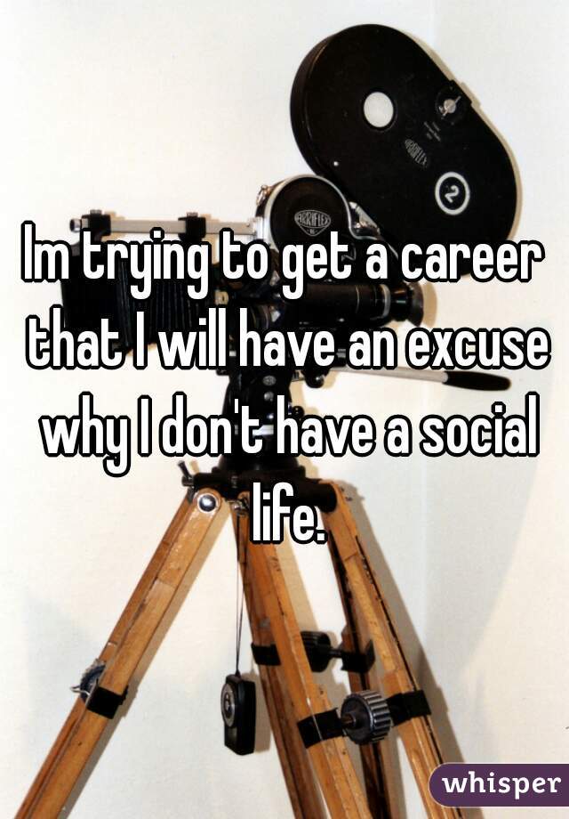 Im trying to get a career that I will have an excuse why I don't have a social life.