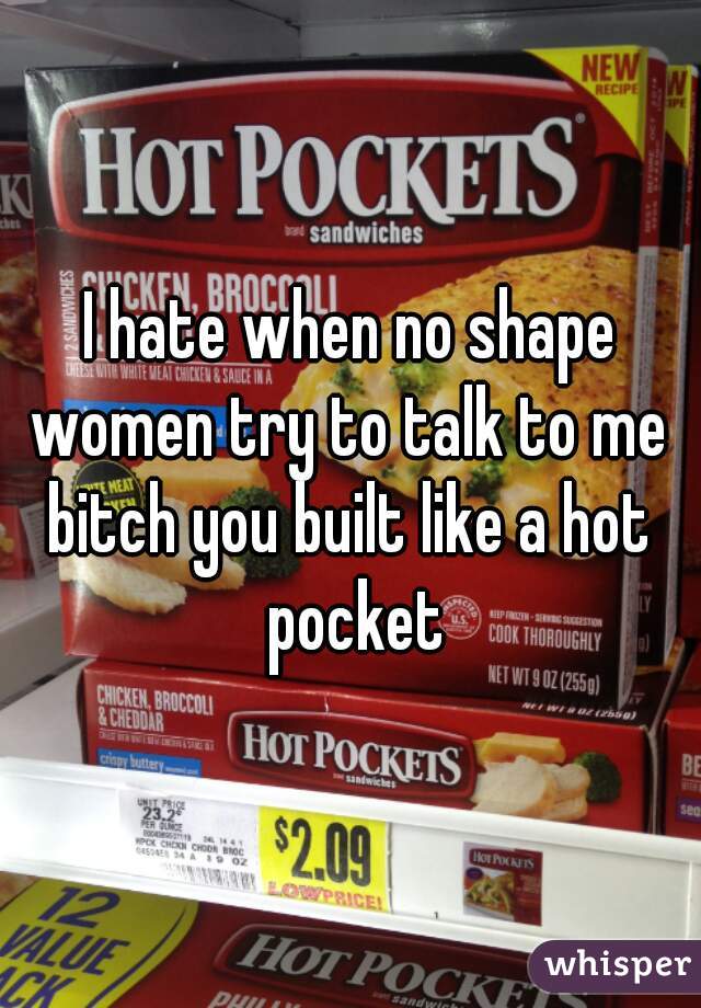 I hate when no shape women try to talk to me 
bitch you built like a hot pocket