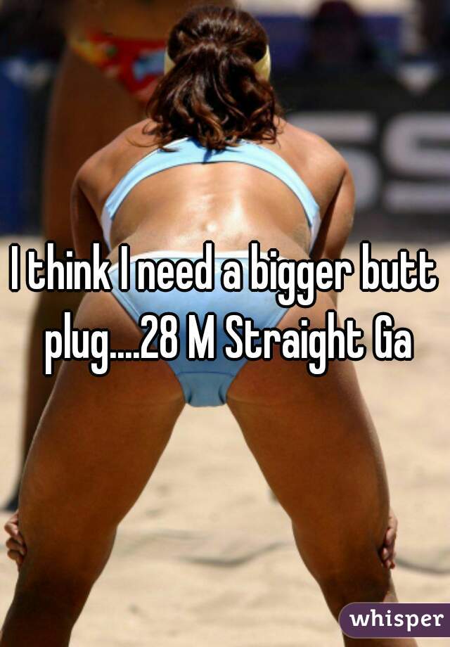 I think I need a bigger butt plug....28 M Straight Ga
