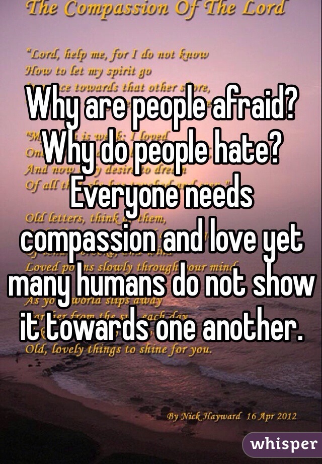 Why are people afraid? Why do people hate? Everyone needs compassion and love yet many humans do not show it towards one another.