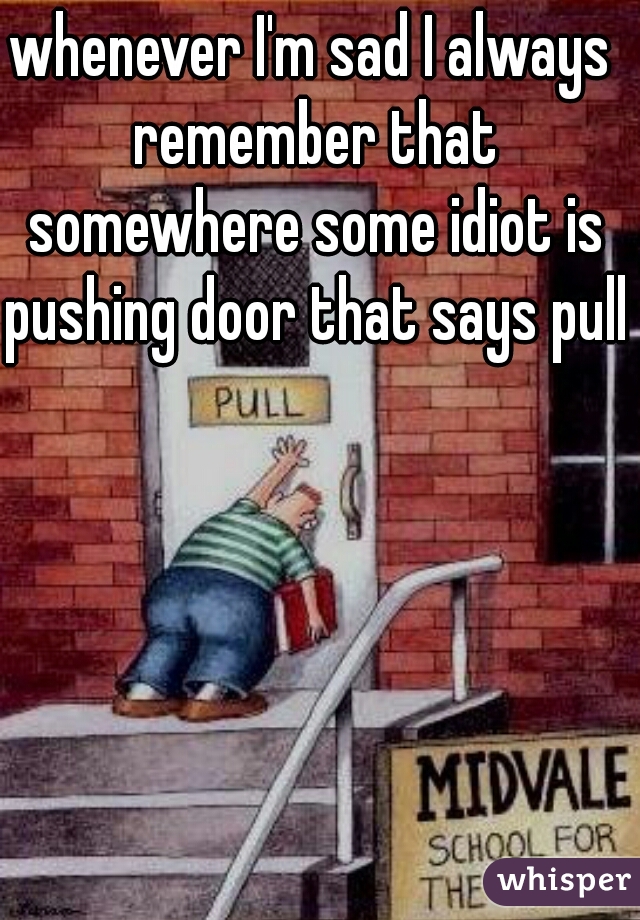 whenever I'm sad I always remember that somewhere some idiot is pushing door that says pull 