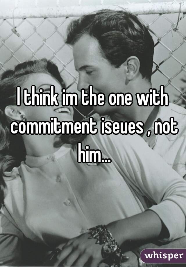 I think im the one with commitment iseues , not him...