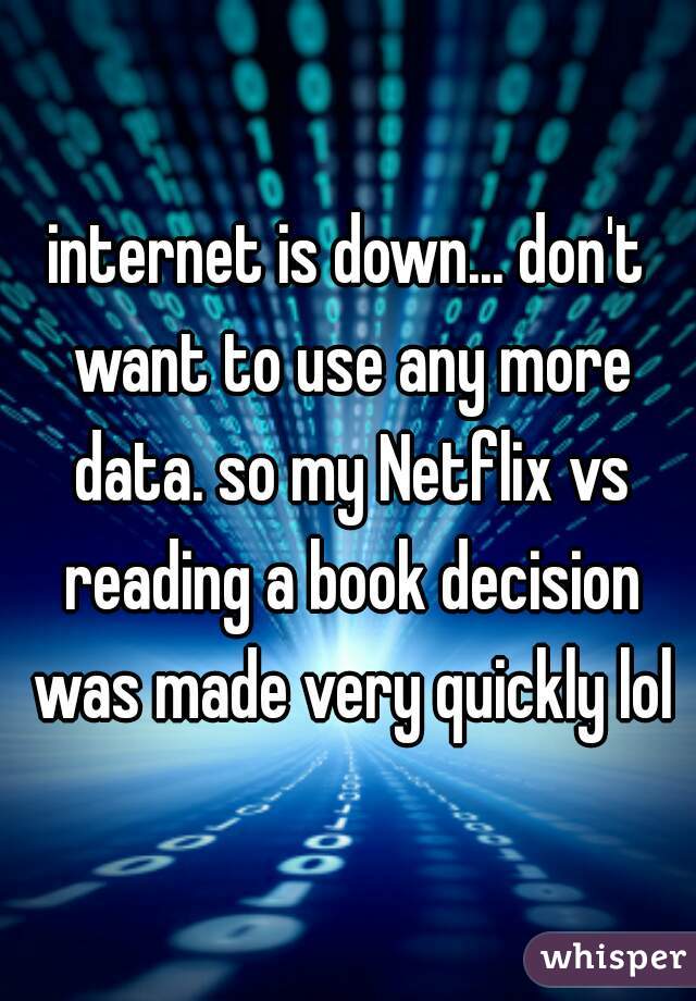 internet is down... don't want to use any more data. so my Netflix vs reading a book decision was made very quickly lol