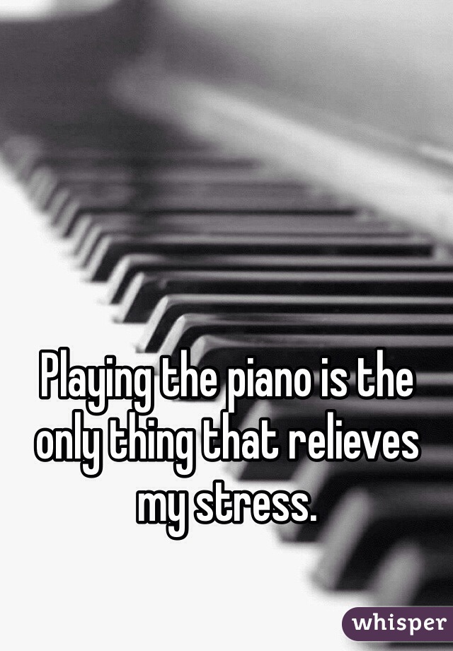 Playing the piano is the only thing that relieves my stress.