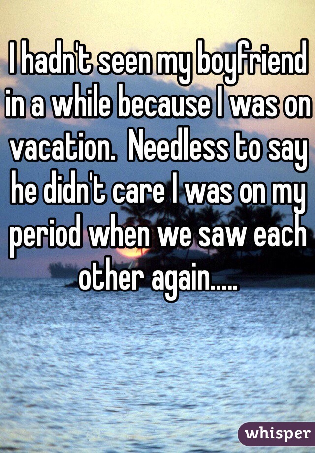 I hadn't seen my boyfriend in a while because I was on vacation.  Needless to say he didn't care I was on my period when we saw each other again.....