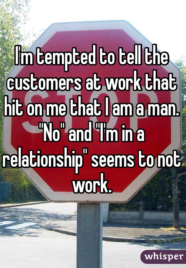 I'm tempted to tell the customers at work that hit on me that I am a man. "No" and "I'm in a relationship" seems to not work. 