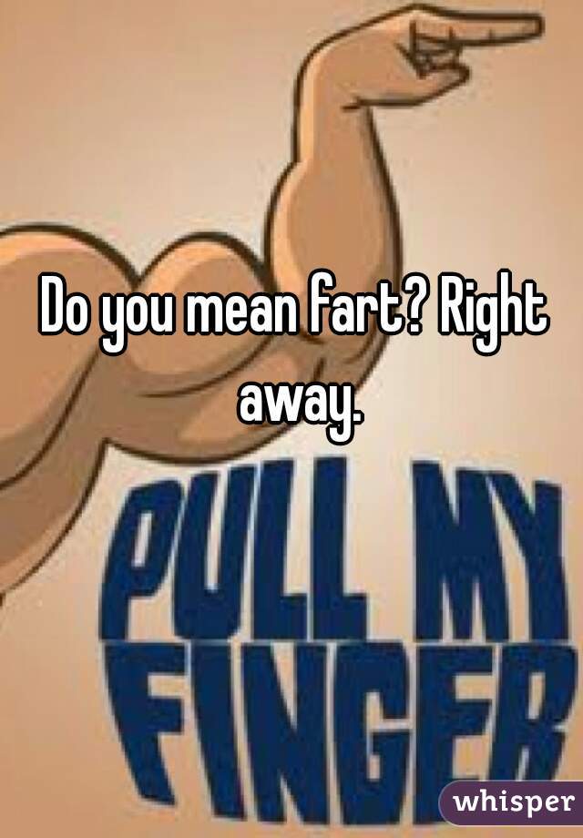 Do you mean fart? Right away.