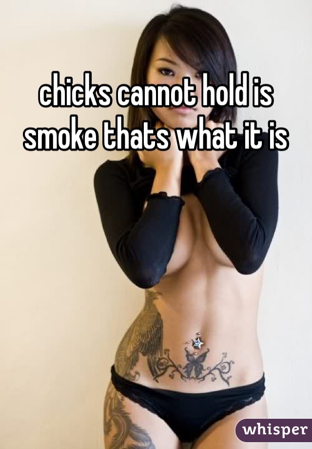 chicks cannot hold is smoke thats what it is