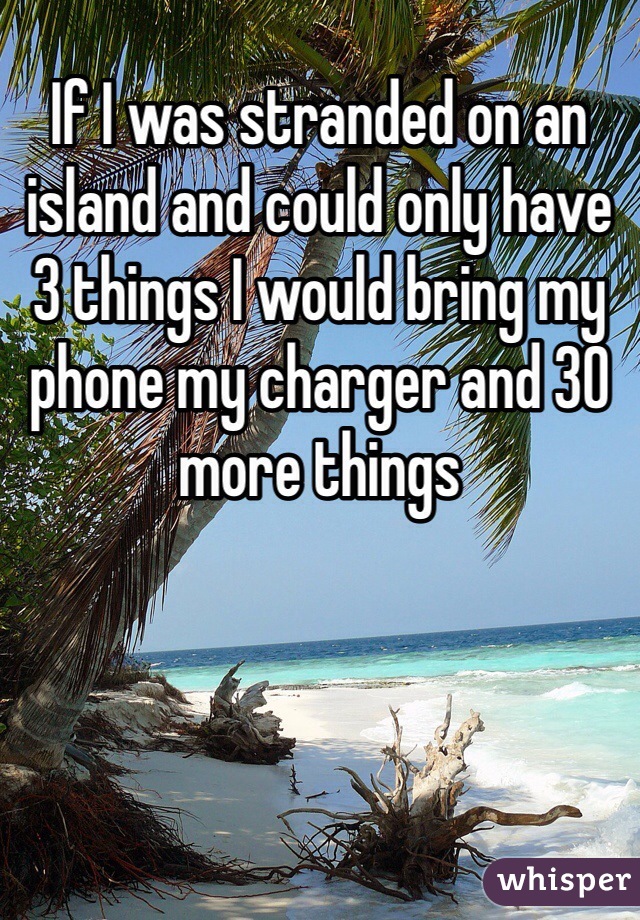 If I was stranded on an island and could only have 3 things I would bring my phone my charger and 30 more things