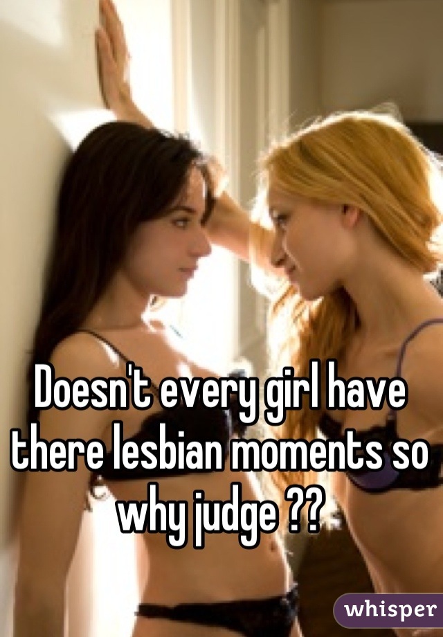 Doesn't every girl have there lesbian moments so why judge ??