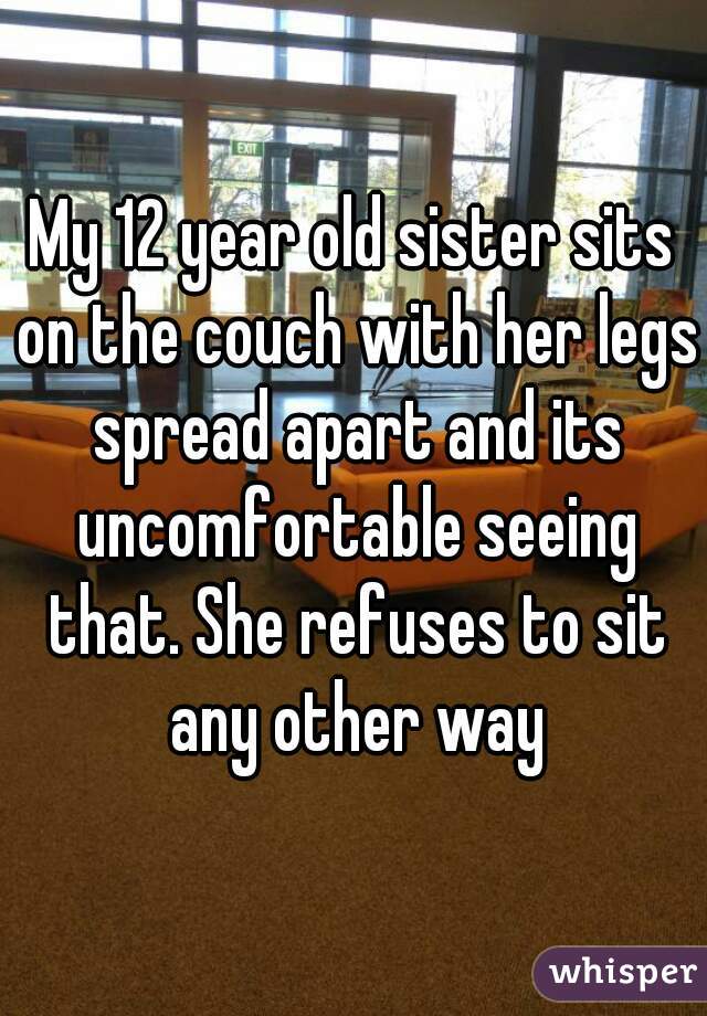 My 12 year old sister sits on the couch with her legs spread apart and its uncomfortable seeing that. She refuses to sit any other way