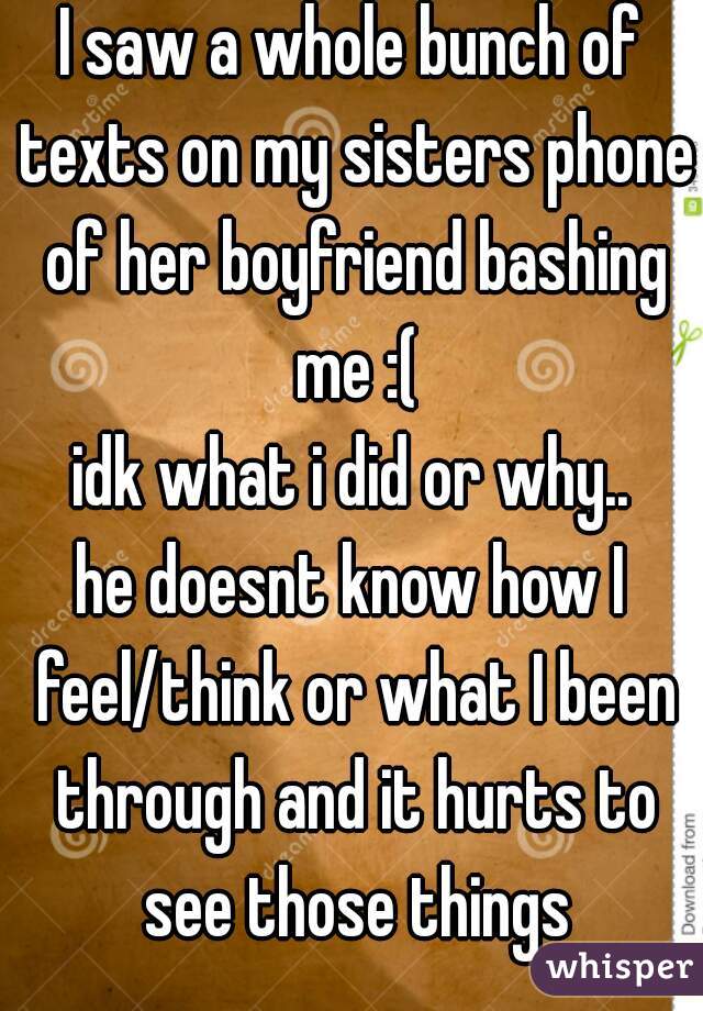 I saw a whole bunch of texts on my sisters phone of her boyfriend bashing me :(
idk what i did or why..
he doesnt know how I feel/think or what I been through and it hurts to see those things