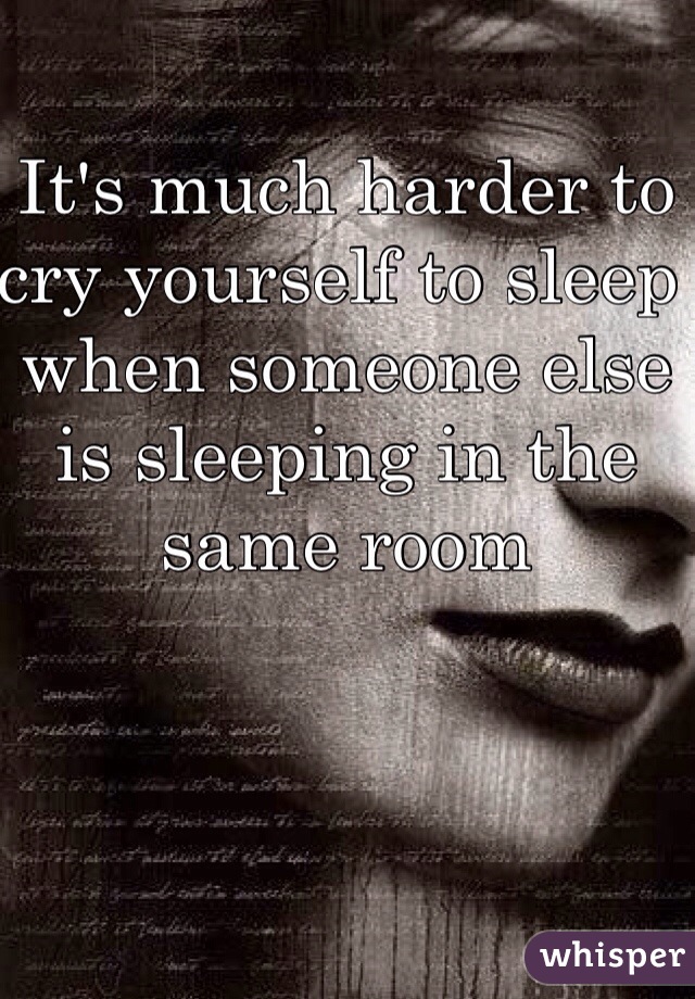 It's much harder to cry yourself to sleep when someone else is sleeping in the same room