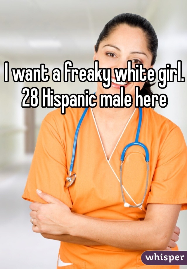 I want a freaky white girl. 28 Hispanic male here