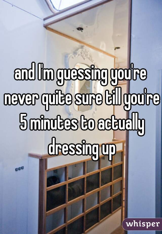 and I'm guessing you're never quite sure till you're 5 minutes to actually dressing up