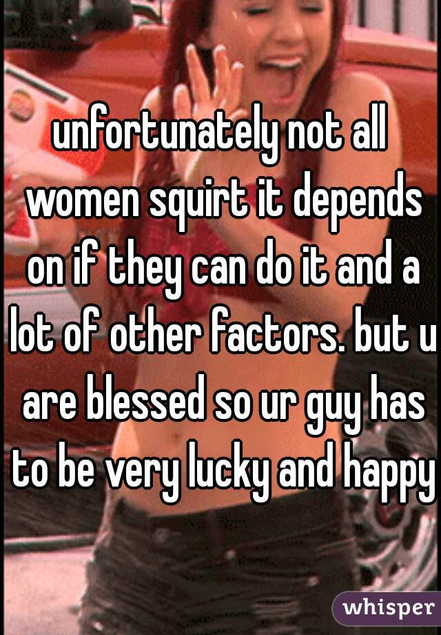 unfortunately not all women squirt it depends on if they can do it and a lot of other factors. but u are blessed so ur guy has to be very lucky and happy