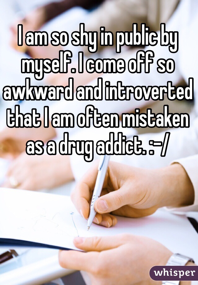 I am so shy in public by myself. I come off so awkward and introverted that I am often mistaken as a drug addict. :-/