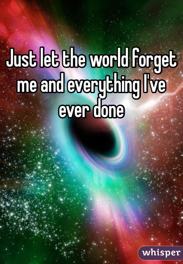Just let the world forget me and everything I've ever done
