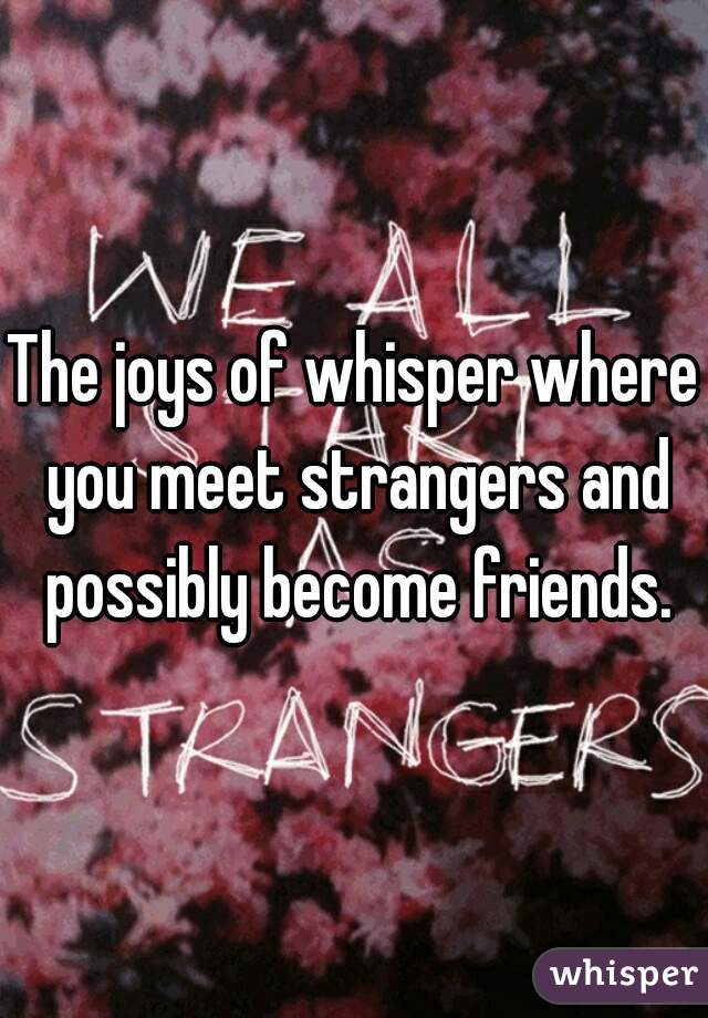 The joys of whisper where you meet strangers and possibly become friends.