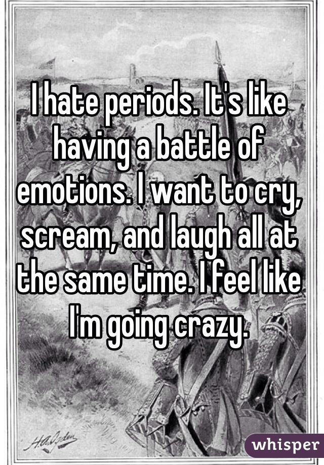 I hate periods. It's like having a battle of emotions. I want to cry, scream, and laugh all at the same time. I feel like I'm going crazy.