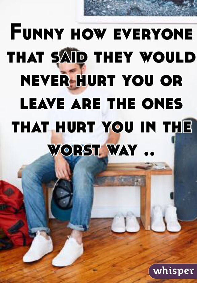 Funny how everyone that said they would never hurt you or leave are the ones that hurt you in the worst way ..