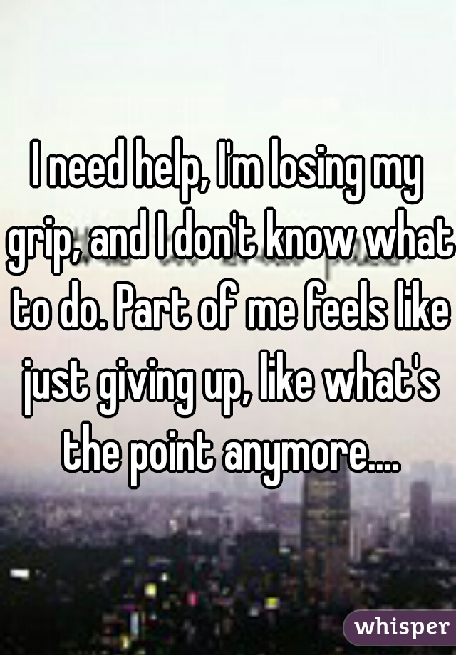 I need help, I'm losing my grip, and I don't know what to do. Part of me feels like just giving up, like what's the point anymore....