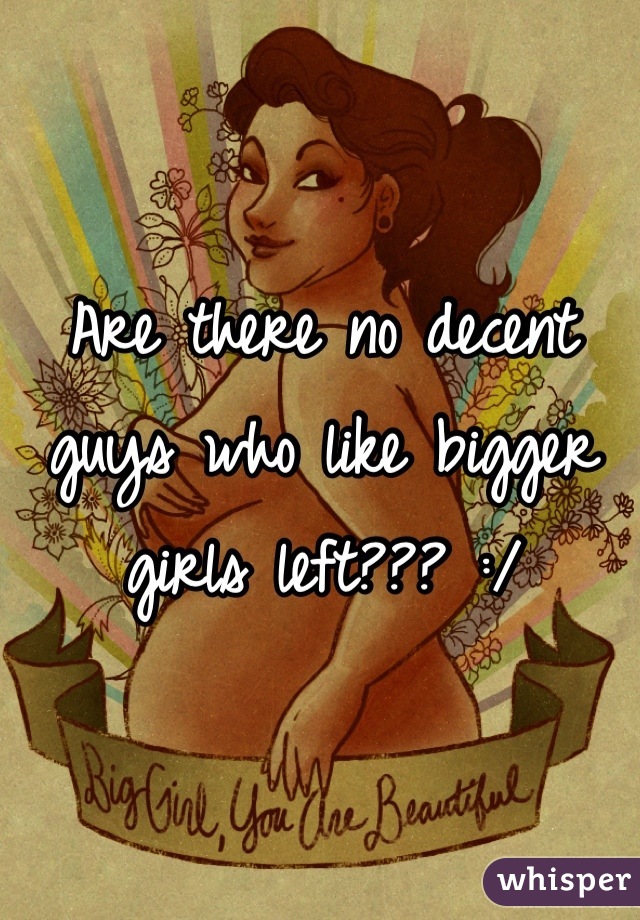 Are there no decent guys who like bigger girls left??? :/